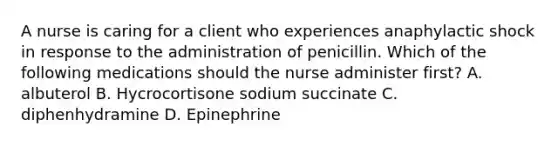 A nurse is caring for a client who experiences anaphylactic shock in response to the administration of penicillin. Which of the following medications should the nurse administer first? A. albuterol B. Hycrocortisone sodium succinate C. diphenhydramine D. Epinephrine