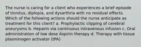 The nurse is caring for a client who experiences a brief episode of tinnitus, diplopia, and dysarthria with no residual effects. Which of the following actions should the nurse anticipate as treatment for this client? a. Prophylactic clipping of cerebral aneurysms b. Heparin via continuous intravenous infusion c. Oral administration of low dose Aspirin therapy d. Therapy with tissue plasminogen activator (tPA)