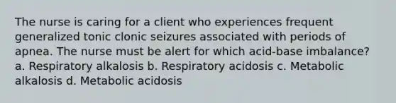 The nurse is caring for a client who experiences frequent generalized tonic clonic seizures associated with periods of apnea. The nurse must be alert for which acid-base imbalance? a. Respiratory alkalosis b. Respiratory acidosis c. Metabolic alkalosis d. Metabolic acidosis