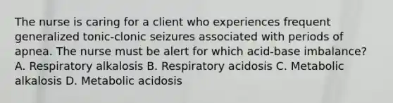 The nurse is caring for a client who experiences frequent generalized tonic-clonic seizures associated with periods of apnea. The nurse must be alert for which acid-base imbalance? A. Respiratory alkalosis B. Respiratory acidosis C. Metabolic alkalosis D. Metabolic acidosis