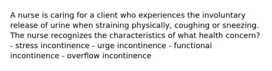 A nurse is caring for a client who experiences the involuntary release of urine when straining physically, coughing or sneezing. The nurse recognizes the characteristics of what health concern? - stress incontinence - urge incontinence - functional incontinence - overflow incontinence