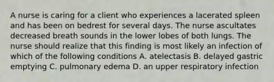 A nurse is caring for a client who experiences a lacerated spleen and has been on bedrest for several days. The nurse ascultates decreased breath sounds in the lower lobes of both lungs. The nurse should realize that this finding is most likely an infection of which of the following conditions A. atelectasis B. delayed gastric emptying C. pulmonary edema D. an upper respiratory infection