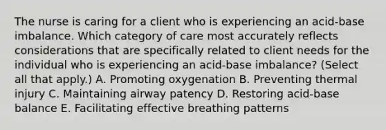 The nurse is caring for a client who is experiencing an acid-base imbalance. Which category of care most accurately reflects considerations that are specifically related to client needs for the individual who is experiencing an acid-base ​imbalance? (Select all that​ apply.) A. Promoting oxygenation B. Preventing thermal injury C. Maintaining airway patency D. Restoring acid-base balance E. Facilitating effective breathing patterns