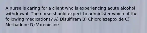 A nurse is caring for a client who is experiencing acute alcohol withdrawal. The nurse should expect to administer which of the following medications? A) Disulfiram B) Chlordiazepoxide C) Methadone D) Varenicline