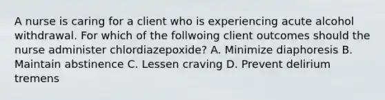 A nurse is caring for a client who is experiencing acute alcohol withdrawal. For which of the follwoing client outcomes should the nurse administer chlordiazepoxide? A. Minimize diaphoresis B. Maintain abstinence C. Lessen craving D. Prevent delirium tremens