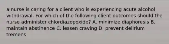 a nurse is caring for a client who is experiencing acute alcohol withdrawal. For which of the following client outcomes should the nurse administer chlordiazepoxide? A. minimize diaphoresis B. maintain abstinence C. lessen craving D. prevent delirium tremens