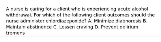 A nurse is caring for a client who is experiencing acute alcohol withdrawal. For which of the following client outcomes should the nurse administer chlordiazepoxide? A. Minimize diaphoresis B. Maintain abstinence C. Lessen craving D. Prevent delirium tremens