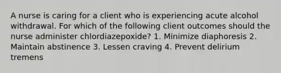 A nurse is caring for a client who is experiencing acute alcohol withdrawal. For which of the following client outcomes should the nurse administer chlordiazepoxide? 1. Minimize diaphoresis 2. Maintain abstinence 3. Lessen craving 4. Prevent delirium tremens