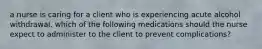 a nurse is caring for a client who is experiencing acute alcohol withdrawal. which of the following medications should the nurse expect to administer to the client to prevent complications?