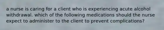 a nurse is caring for a client who is experiencing acute alcohol withdrawal. which of the following medications should the nurse expect to administer to the client to prevent complications?