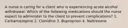 A nurse is caring for a client who is experiencing acute alcohol withdrawal. Which of the following medications should the nurse expect to administer to the client to prevent complications? 1. Carbamazepine 2. Clonidine 3. Buproprion 4. Naltrexone