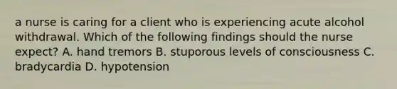 a nurse is caring for a client who is experiencing acute alcohol withdrawal. Which of the following findings should the nurse expect? A. hand tremors B. stuporous levels of consciousness C. bradycardia D. hypotension