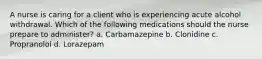 A nurse is caring for a client who is experiencing acute alcohol withdrawal. Which of the following medications should the nurse prepare to administer? a. Carbamazepine b. Clonidine c. Propranolol d. Lorazepam