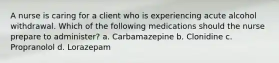 A nurse is caring for a client who is experiencing acute alcohol withdrawal. Which of the following medications should the nurse prepare to administer? a. Carbamazepine b. Clonidine c. Propranolol d. Lorazepam