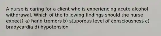 A nurse is caring for a client who is experiencing acute alcohol withdrawal. Which of the following findings should the nurse expect? a) hand tremors b) stuporous level of consciousness c) bradycardia d) hypotension