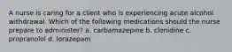 A nurse is caring for a client who is experiencing acute alcohol withdrawal. Which of the following medications should the nurse prepare to administer? a. carbamazepine b. clonidine c. propranolol d. lorazepam