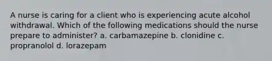 A nurse is caring for a client who is experiencing acute alcohol withdrawal. Which of the following medications should the nurse prepare to administer? a. carbamazepine b. clonidine c. propranolol d. lorazepam