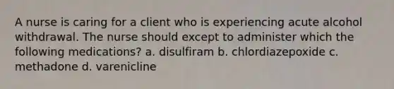 A nurse is caring for a client who is experiencing acute alcohol withdrawal. The nurse should except to administer which the following medications? a. disulfiram b. chlordiazepoxide c. methadone d. varenicline