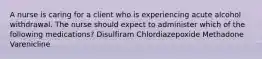 A nurse is caring for a client who is experiencing acute alcohol withdrawal. The nurse should expect to administer which of the following medications? Disulfiram Chlordiazepoxide Methadone Varenicline