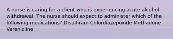 A nurse is caring for a client who is experiencing acute alcohol withdrawal. The nurse should expect to administer which of the following medications? Disulfiram Chlordiazepoxide Methadone Varenicline