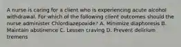 A nurse is caring for a client who is experiencing acute alcohol withdrawal. For which of the following client outcomes should the nurse administer Chlordiazepoxide? A. Minimize diaphoresis B. Maintain abstinence C. Lessen craving D. Prevent delirium tremens