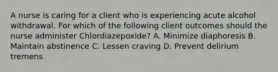 A nurse is caring for a client who is experiencing acute alcohol withdrawal. For which of the following client outcomes should the nurse administer Chlordiazepoxide? A. Minimize diaphoresis B. Maintain abstinence C. Lessen craving D. Prevent delirium tremens