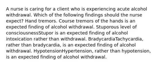 A nurse is caring for a client who is experiencing acute alcohol withdrawal. Which of the following findings should the nurse expect? Hand tremors. Course tremors of the hands is an expected finding of alcohol withdrawal. Stuporous level of consciousnessStupor is an expected finding of alcohol intoxication rather than withdrawal. BradycardiaTachycardia, rather than bradycardia, is an expected finding of alcohol withdrawal. HypotensionHypertension, rather than hypotension, is an expected finding of alcohol withdrawal.