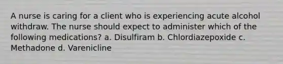 A nurse is caring for a client who is experiencing acute alcohol withdraw. The nurse should expect to administer which of the following medications? a. Disulfiram b. Chlordiazepoxide c. Methadone d. Varenicline