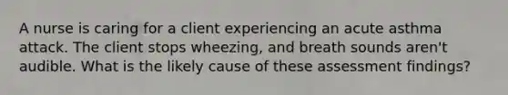 A nurse is caring for a client experiencing an acute asthma attack. The client stops wheezing, and breath sounds aren't audible. What is the likely cause of these assessment findings?