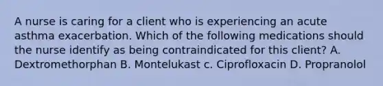 A nurse is caring for a client who is experiencing an acute asthma exacerbation. Which of the following medications should the nurse identify as being contraindicated for this client? A. Dextromethorphan B. Montelukast c. Ciprofloxacin D. Propranolol