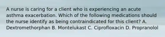 A nurse is caring for a client who is experiencing an acute asthma exacerbation. Which of the following medications should the nurse identify as being contraindicated for this client? A. Dextromethorphan B. Montelukast C. Ciprofloxacin D. Propranolol