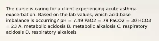 The nurse is caring for a client experiencing acute asthma exacerbation. Based on the lab values, which acid-base imbalance is occurring? pH = 7.49 PaO2 = 79 PaCO2 = 30 HCO3 = 23 A. metabolic acidosis B. metabolic alkalosis C. respiratory acidosis D. respiratory alkalosis