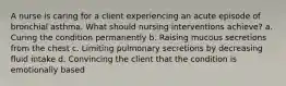 A nurse is caring for a client experiencing an acute episode of bronchial asthma. What should nursing interventions achieve? a. Curing the condition permanently b. Raising mucous secretions from the chest c. Limiting pulmonary secretions by decreasing fluid intake d. Convincing the client that the condition is emotionally based