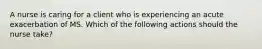 A nurse is caring for a client who is experiencing an acute exacerbation of MS. Which of the following actions should the nurse take? ​​​​​​​