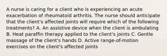 A nurse is caring for a client who is experiencing an acute exacerbation of rheumatoid arthritis. The nurse should anticipate that the client's affected joints will require which of the following treatments? A. An assistive device when the client is ambulating B. Heat paraffin therapy applied to the client's joints C. Gentle massage of the client's hands D. Active range-of-motion exercises on the client's affected joints