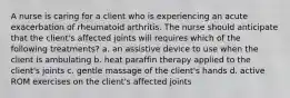 A nurse is caring for a client who is experiencing an acute exacerbation of rheumatoid arthritis. The nurse should anticipate that the client's affected joints will requires which of the following treatments? a. an assistive device to use when the client is ambulating b. heat paraffin therapy applied to the client's joints c. gentle massage of the client's hands d. active ROM exercises on the client's affected joints