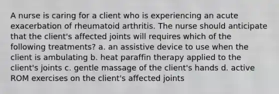 A nurse is caring for a client who is experiencing an acute exacerbation of rheumatoid arthritis. The nurse should anticipate that the client's affected joints will requires which of the following treatments? a. an assistive device to use when the client is ambulating b. heat paraffin therapy applied to the client's joints c. gentle massage of the client's hands d. active ROM exercises on the client's affected joints