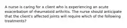 A nurse is caring for a client who is experiencing an acute exacerbation of rheumatoid arthritis. The nurse should anticipate that the client's affected joints will require which of the following treatments?