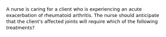 A nurse is caring for a client who is experiencing an acute exacerbation of rheumatoid arthritis. The nurse should anticipate that the client's affected joints will require which of the following treatments?