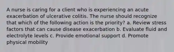 A nurse is caring for a client who is experiencing an acute exacerbation of ulcerative colitis. The nurse should recognize that which of the following action is the priority? a. Review stress factors that can cause disease exacerbation b. Evaluate fluid and electrolyte levels c. Provide emotional support d. Promote physical mobility