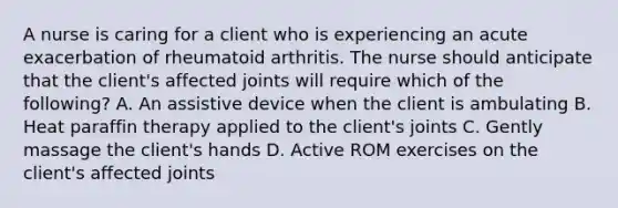 A nurse is caring for a client who is experiencing an acute exacerbation of rheumatoid arthritis. The nurse should anticipate that the client's affected joints will require which of the following? A. An assistive device when the client is ambulating B. Heat paraffin therapy applied to the client's joints C. Gently massage the client's hands D. Active ROM exercises on the client's affected joints