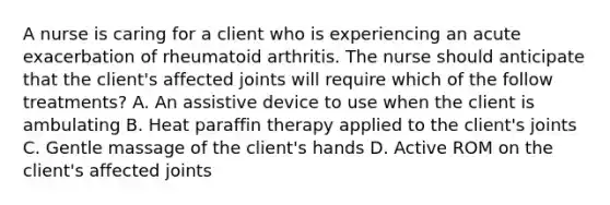 A nurse is caring for a client who is experiencing an acute exacerbation of rheumatoid arthritis. The nurse should anticipate that the client's affected joints will require which of the follow treatments? A. An assistive device to use when the client is ambulating B. Heat paraffin therapy applied to the client's joints C. Gentle massage of the client's hands D. Active ROM on the client's affected joints