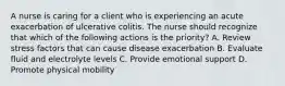 A nurse is caring for a client who is experiencing an acute exacerbation of ulcerative colitis. The nurse should recognize that which of the following actions is the priority? A. Review stress factors that can cause disease exacerbation B. Evaluate fluid and electrolyte levels C. Provide emotional support D. Promote physical mobility