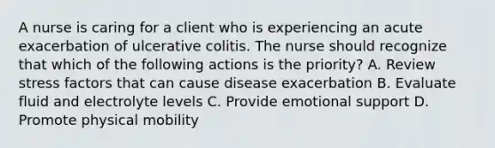 A nurse is caring for a client who is experiencing an acute exacerbation of ulcerative colitis. The nurse should recognize that which of the following actions is the priority? A. Review stress factors that can cause disease exacerbation B. Evaluate fluid and electrolyte levels C. Provide emotional support D. Promote physical mobility