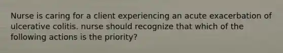 Nurse is caring for a client experiencing an acute exacerbation of ulcerative colitis. nurse should recognize that which of the following actions is the priority?