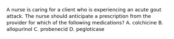 A nurse is caring for a client who is experiencing an acute gout attack. The nurse should anticipate a prescription from the provider for which of the following medications? A. colchicine B. allopurinol C. probenecid D. pegloticase