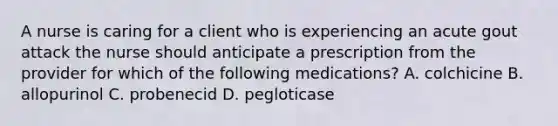 A nurse is caring for a client who is experiencing an acute gout attack the nurse should anticipate a prescription from the provider for which of the following medications? A. colchicine B. allopurinol C. probenecid D. pegloticase