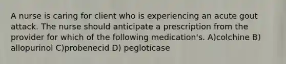 A nurse is caring for client who is experiencing an acute gout attack. The nurse should anticipate a prescription from the provider for which of the following medication's. A)colchine B) allopurinol C)probenecid D) pegloticase