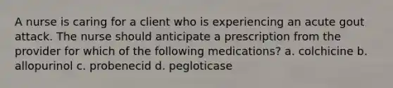 A nurse is caring for a client who is experiencing an acute gout attack. The nurse should anticipate a prescription from the provider for which of the following medications? a. colchicine b. allopurinol c. probenecid d. pegloticase