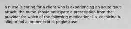 a nurse is caring for a client who is experiencing an acute gout attack. the nurse should anticipate a prescription from the provider for which of the following medications? a. cochicine b. allopurinol c. probenecid d. pegloticase